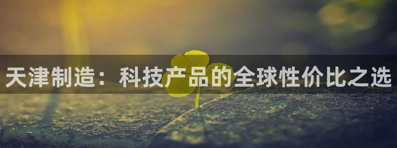 门徒娱乐平台安装教程：天津制造：科技产品的全球性价比之选
