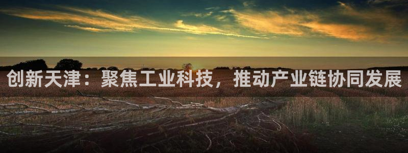 门徒娱乐网页版官网入口：创新天津：聚焦工业科技，推动产业链协