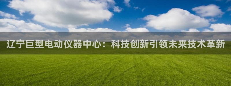 门徒娱乐主管：辽宁巨型电动仪器中心：科技创新引领未来技术革新
