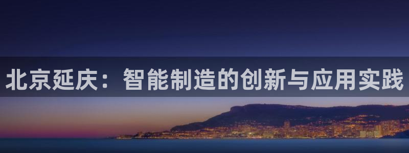 门徒娱乐里eth靠谱不：北京延庆：智能制造的创新与应用实践