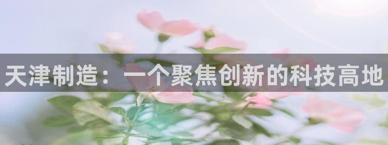 门徒娱乐平台可靠吗知乎：天津制造：一个聚焦创新的科技高地