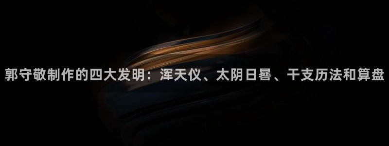 门徒娱乐主管：郭守敬制作的四大发明：浑天仪、太阴日晷、干支历