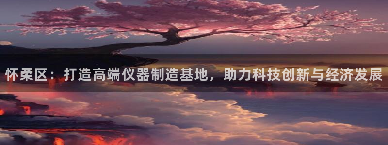 门徒娱乐主管那去判官333OO：怀柔区：打造高端仪器制造基地